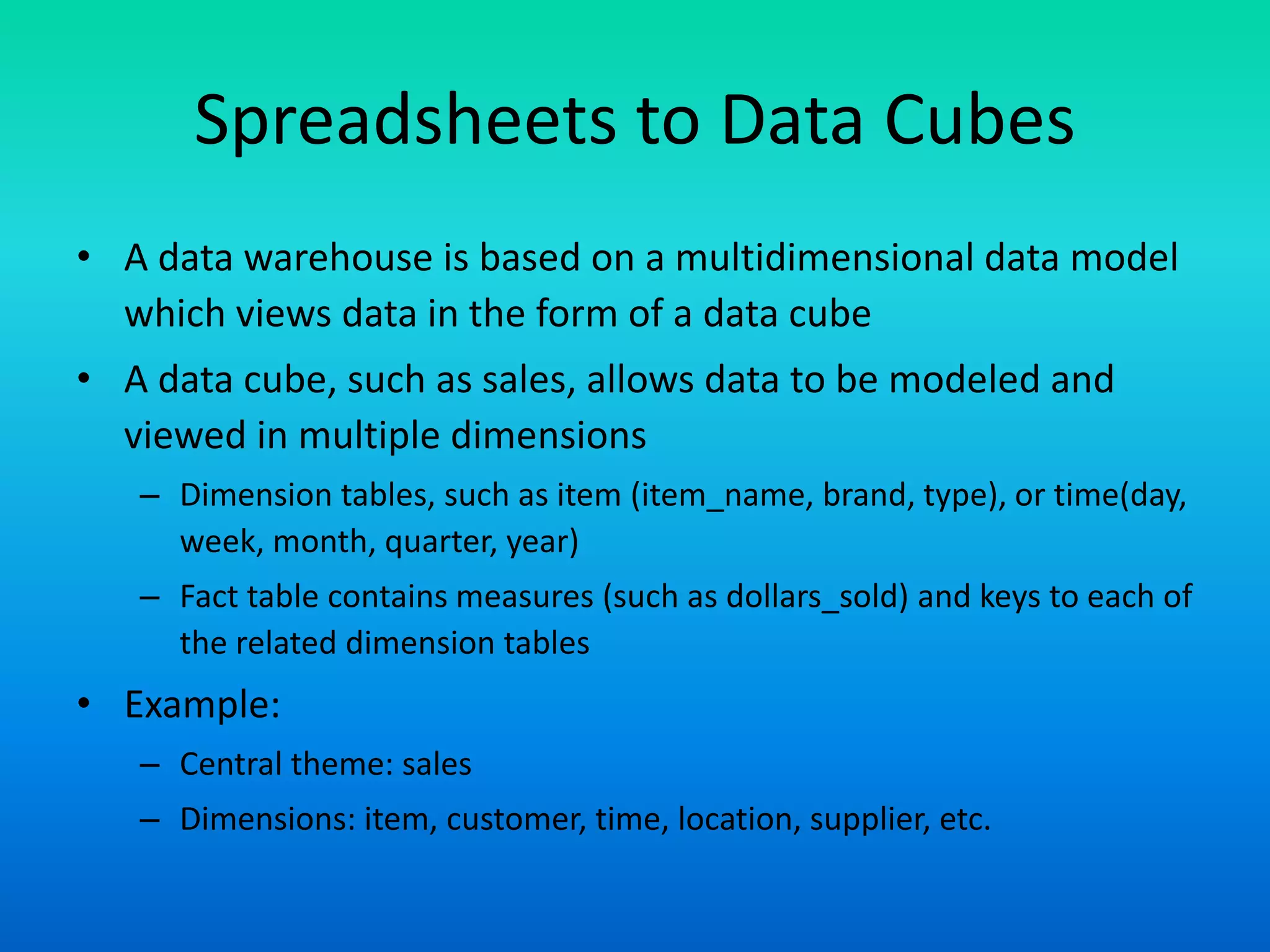 Spreadsheets to Data Cubes
• A data warehouse is based on a multidimensional data model
which views data in the form of a data cube
• A data cube, such as sales, allows data to be modeled and
viewed in multiple dimensions
– Dimension tables, such as item (item_name, brand, type), or time(day,
week, month, quarter, year)
– Fact table contains measures (such as dollars_sold) and keys to each of
the related dimension tables
• Example:
– Central theme: sales
– Dimensions: item, customer, time, location, supplier, etc.
 