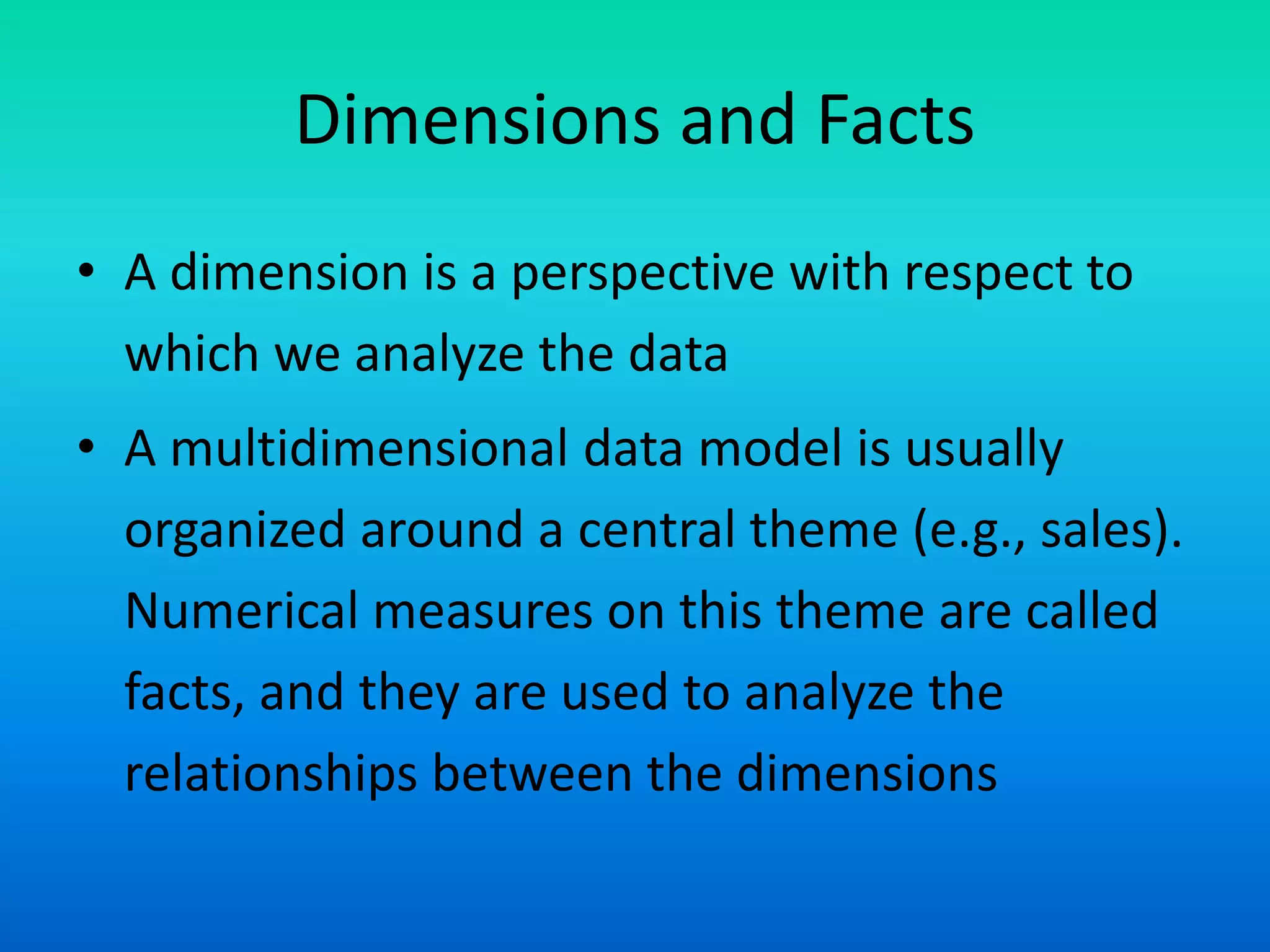 Dimensions and Facts
• A dimension is a perspective with respect to
which we analyze the data
• A multidimensional data model is usually
organized around a central theme (e.g., sales).
Numerical measures on this theme are called
facts, and they are used to analyze the
relationships between the dimensions
 