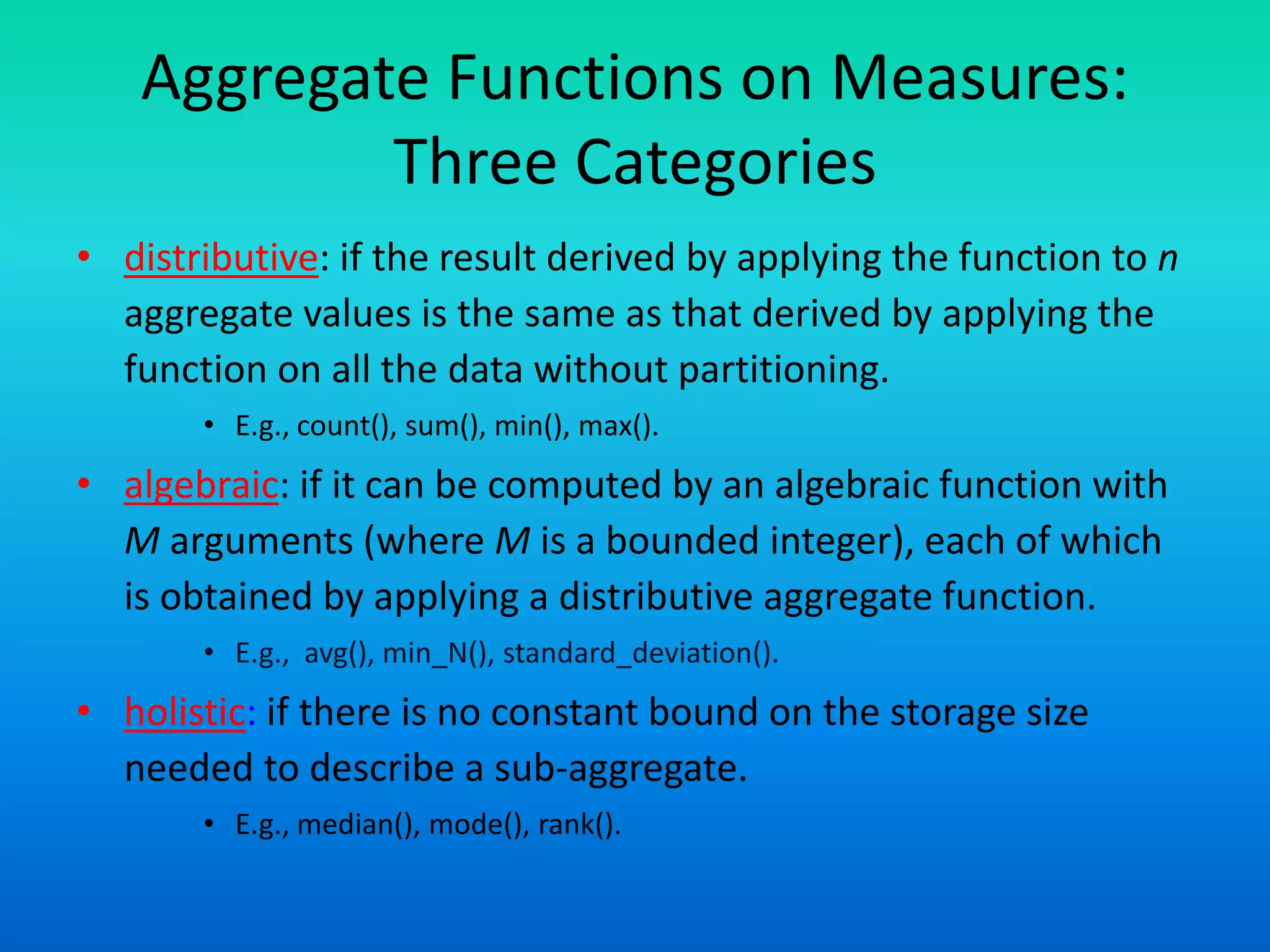 Aggregate Functions on Measures:
Three Categories
• distributive: if the result derived by applying the function to n
aggregate values is the same as that derived by applying the
function on all the data without partitioning.
• E.g., count(), sum(), min(), max().
• algebraic: if it can be computed by an algebraic function with
M arguments (where M is a bounded integer), each of which
is obtained by applying a distributive aggregate function.
• E.g., avg(), min_N(), standard_deviation().
• holistic: if there is no constant bound on the storage size
needed to describe a sub-aggregate.
• E.g., median(), mode(), rank().
 