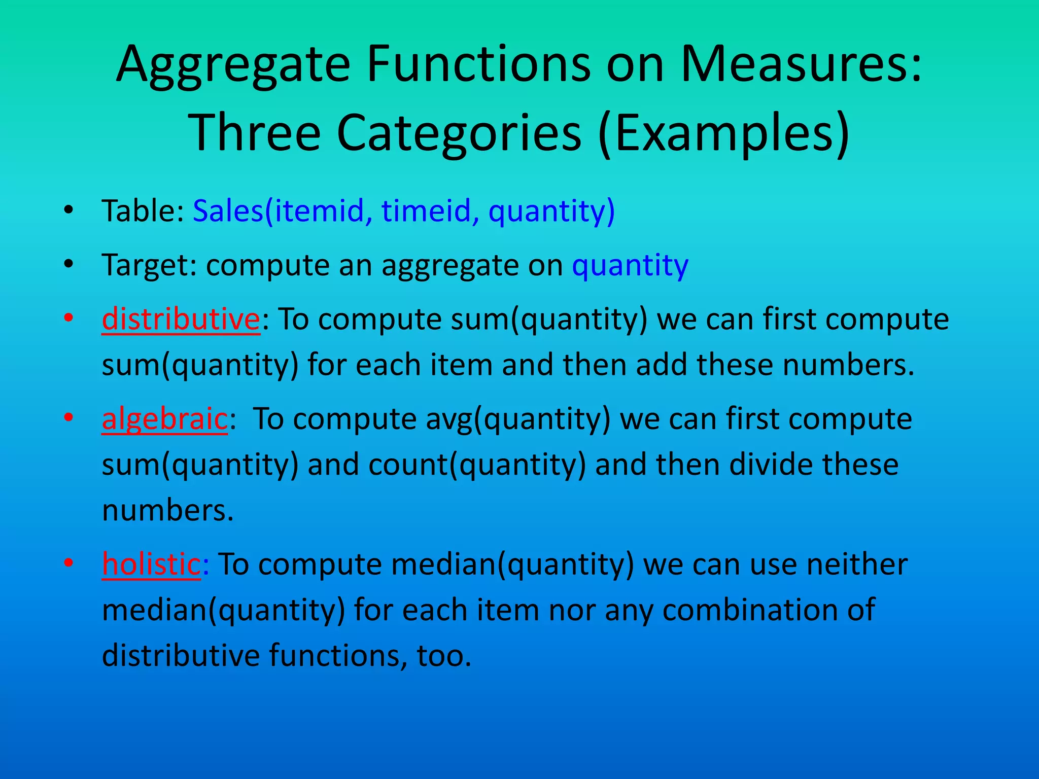Aggregate Functions on Measures:
Three Categories (Examples)
• Table: Sales(itemid, timeid, quantity)
• Target: compute an aggregate on quantity
• distributive: To compute sum(quantity) we can first compute
sum(quantity) for each item and then add these numbers.
• algebraic: To compute avg(quantity) we can first compute
sum(quantity) and count(quantity) and then divide these
numbers.
• holistic: To compute median(quantity) we can use neither
median(quantity) for each item nor any combination of
distributive functions, too.
 