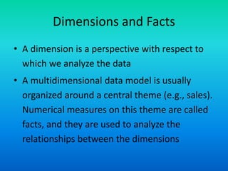 Dimensions and Facts
• A dimension is a perspective with respect to
which we analyze the data
• A multidimensional data model is usually
organized around a central theme (e.g., sales).
Numerical measures on this theme are called
facts, and they are used to analyze the
relationships between the dimensions
 