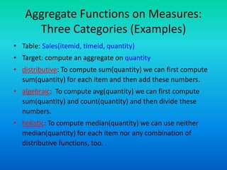 Aggregate Functions on Measures:
Three Categories (Examples)
• Table: Sales(itemid, timeid, quantity)
• Target: compute an aggregate on quantity
• distributive: To compute sum(quantity) we can first compute
sum(quantity) for each item and then add these numbers.
• algebraic: To compute avg(quantity) we can first compute
sum(quantity) and count(quantity) and then divide these
numbers.
• holistic: To compute median(quantity) we can use neither
median(quantity) for each item nor any combination of
distributive functions, too.
 