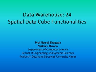 Data Warehouse: 24
Spatial Data Cube Functionalities
Prof Neeraj Bhargava
Vaibhav Khanna
Department of Computer Science
School of Engineering and Systems Sciences
Maharshi Dayanand Saraswati University Ajmer
 