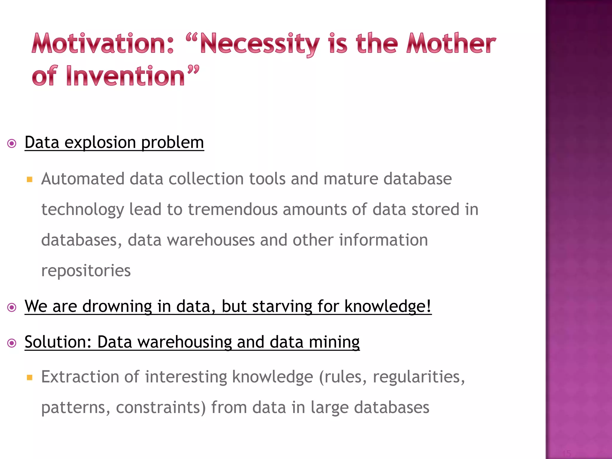  Data explosion problem
 Automated data collection tools and mature database
technology lead to tremendous amounts of data stored in
databases, data warehouses and other information
repositories
 We are drowning in data, but starving for knowledge!
 Solution: Data warehousing and data mining
 Extraction of interesting knowledge (rules, regularities,
patterns, constraints) from data in large databases
15
 