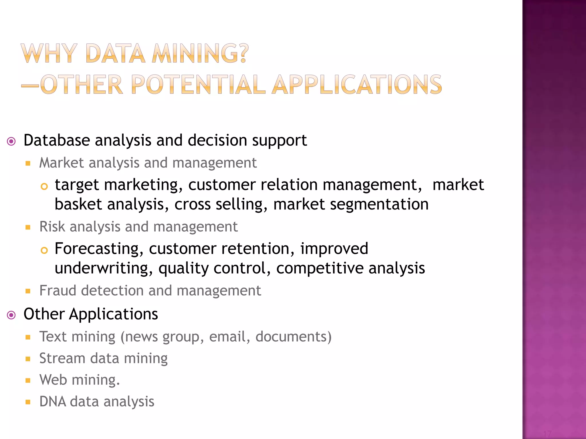  Database analysis and decision support
 Market analysis and management
 target marketing, customer relation management, market
basket analysis, cross selling, market segmentation
 Risk analysis and management
 Forecasting, customer retention, improved
underwriting, quality control, competitive analysis
 Fraud detection and management
 Other Applications
 Text mining (news group, email, documents)
 Stream data mining
 Web mining.
 DNA data analysis
17
 