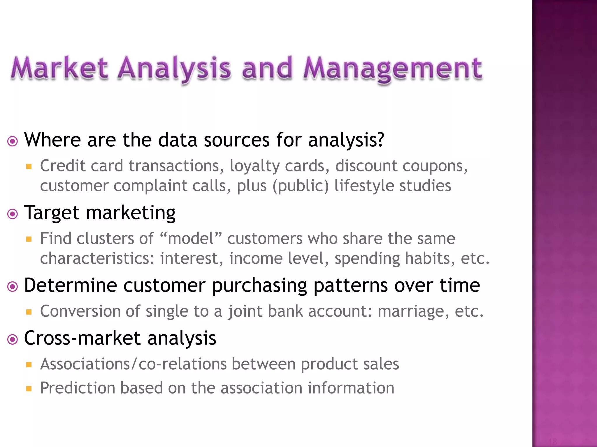  Where are the data sources for analysis?
 Credit card transactions, loyalty cards, discount coupons,
customer complaint calls, plus (public) lifestyle studies
 Target marketing
 Find clusters of “model” customers who share the same
characteristics: interest, income level, spending habits, etc.
 Determine customer purchasing patterns over time
 Conversion of single to a joint bank account: marriage, etc.
 Cross-market analysis
 Associations/co-relations between product sales
 Prediction based on the association information
18
 