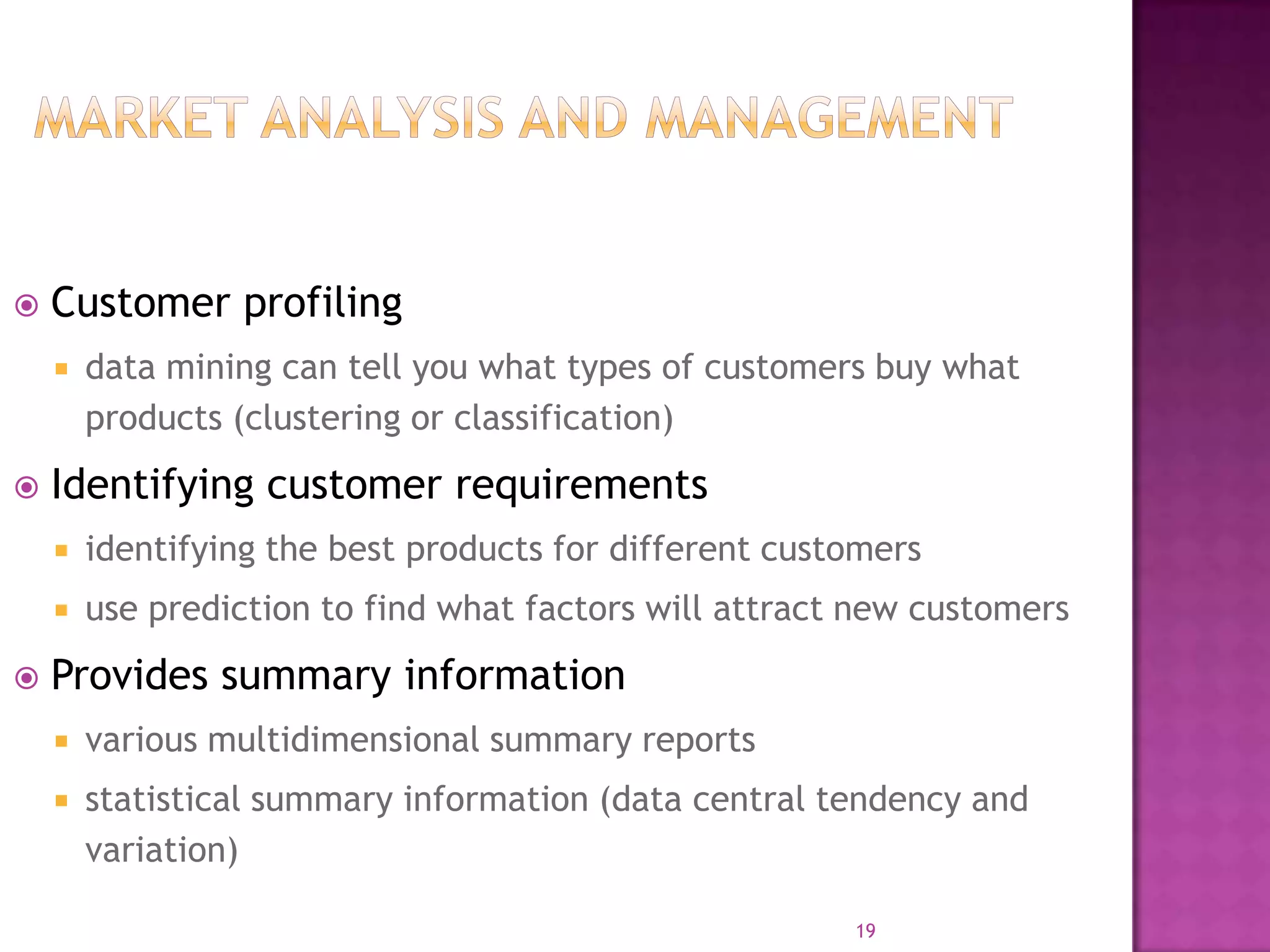 19
 Customer profiling
 data mining can tell you what types of customers buy what
products (clustering or classification)
 Identifying customer requirements
 identifying the best products for different customers
 use prediction to find what factors will attract new customers
 Provides summary information
 various multidimensional summary reports
 statistical summary information (data central tendency and
variation)
 