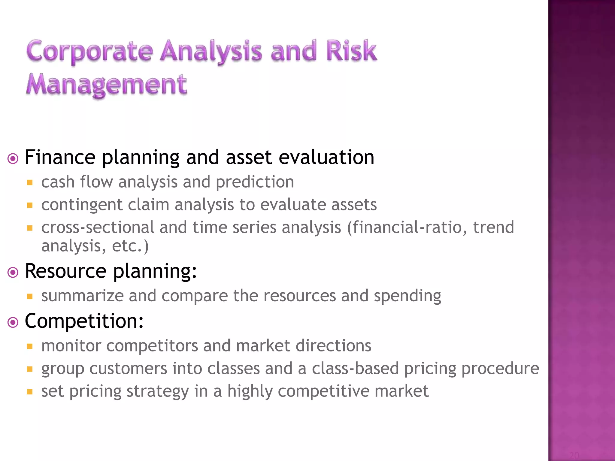  Finance planning and asset evaluation
 cash flow analysis and prediction
 contingent claim analysis to evaluate assets
 cross-sectional and time series analysis (financial-ratio, trend
analysis, etc.)
 Resource planning:
 summarize and compare the resources and spending
 Competition:
 monitor competitors and market directions
 group customers into classes and a class-based pricing procedure
 set pricing strategy in a highly competitive market
20
 