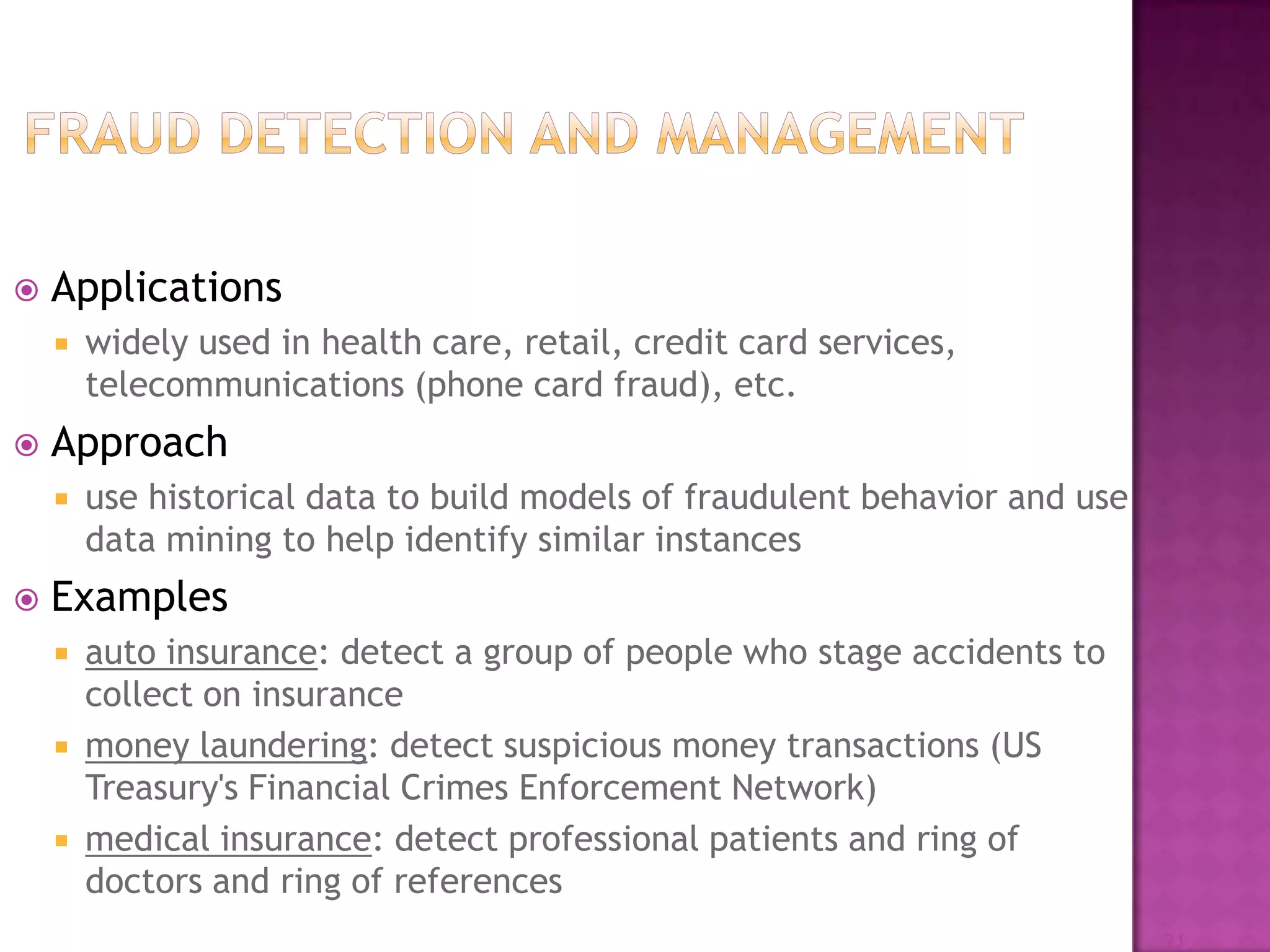  Applications
 widely used in health care, retail, credit card services,
telecommunications (phone card fraud), etc.
 Approach
 use historical data to build models of fraudulent behavior and use
data mining to help identify similar instances
 Examples
 auto insurance: detect a group of people who stage accidents to
collect on insurance
 money laundering: detect suspicious money transactions (US
Treasury's Financial Crimes Enforcement Network)
 medical insurance: detect professional patients and ring of
doctors and ring of references
21
 