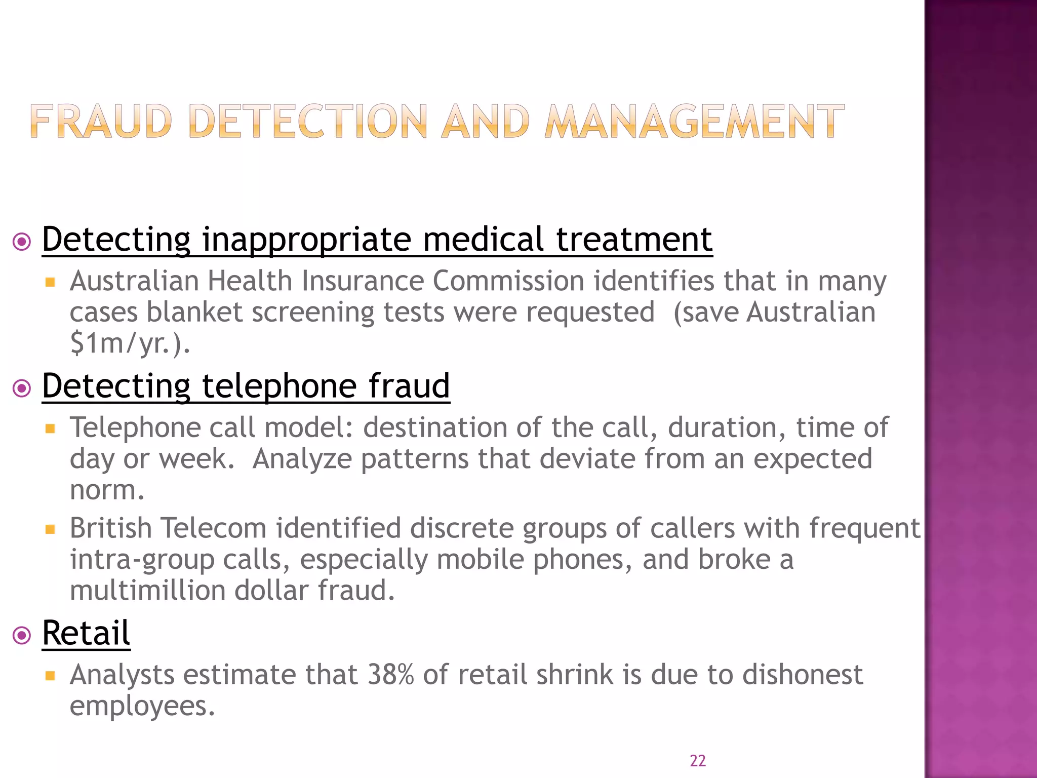 22
 Detecting inappropriate medical treatment
 Australian Health Insurance Commission identifies that in many
cases blanket screening tests were requested (save Australian
$1m/yr.).
 Detecting telephone fraud
 Telephone call model: destination of the call, duration, time of
day or week. Analyze patterns that deviate from an expected
norm.
 British Telecom identified discrete groups of callers with frequent
intra-group calls, especially mobile phones, and broke a
multimillion dollar fraud.
 Retail
 Analysts estimate that 38% of retail shrink is due to dishonest
employees.
 