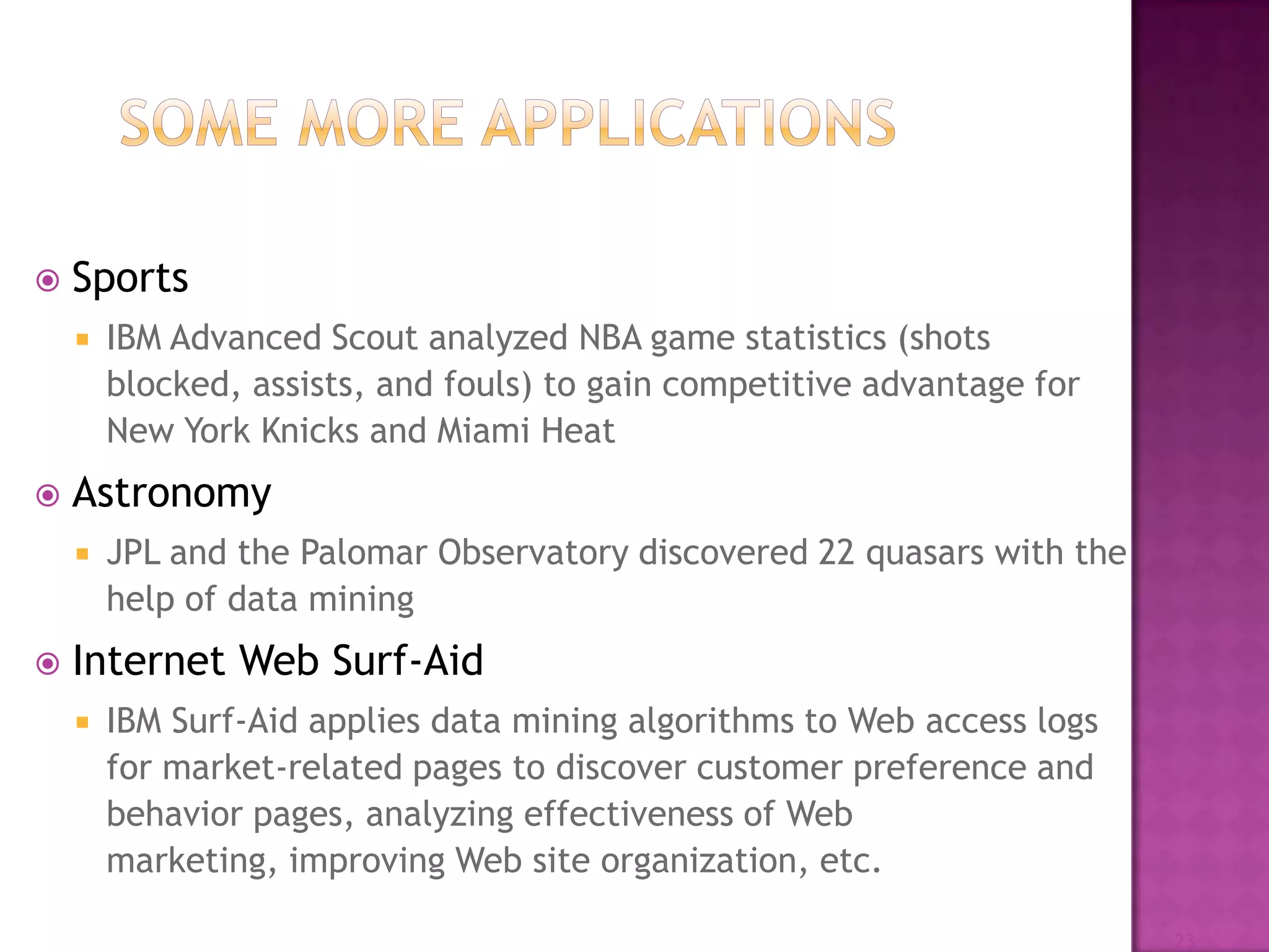  Sports
 IBM Advanced Scout analyzed NBA game statistics (shots
blocked, assists, and fouls) to gain competitive advantage for
New York Knicks and Miami Heat
 Astronomy
 JPL and the Palomar Observatory discovered 22 quasars with the
help of data mining
 Internet Web Surf-Aid
 IBM Surf-Aid applies data mining algorithms to Web access logs
for market-related pages to discover customer preference and
behavior pages, analyzing effectiveness of Web
marketing, improving Web site organization, etc.
23
 