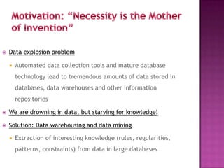  Data explosion problem
 Automated data collection tools and mature database
technology lead to tremendous amounts of data stored in
databases, data warehouses and other information
repositories
 We are drowning in data, but starving for knowledge!
 Solution: Data warehousing and data mining
 Extraction of interesting knowledge (rules, regularities,
patterns, constraints) from data in large databases
15
 