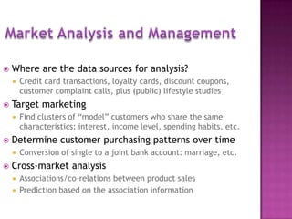  Where are the data sources for analysis?
 Credit card transactions, loyalty cards, discount coupons,
customer complaint calls, plus (public) lifestyle studies
 Target marketing
 Find clusters of “model” customers who share the same
characteristics: interest, income level, spending habits, etc.
 Determine customer purchasing patterns over time
 Conversion of single to a joint bank account: marriage, etc.
 Cross-market analysis
 Associations/co-relations between product sales
 Prediction based on the association information
18
 