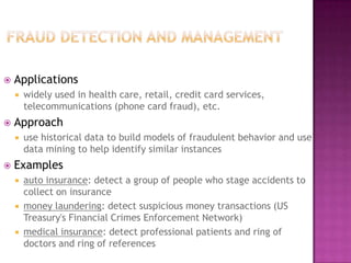  Applications
 widely used in health care, retail, credit card services,
telecommunications (phone card fraud), etc.
 Approach
 use historical data to build models of fraudulent behavior and use
data mining to help identify similar instances
 Examples
 auto insurance: detect a group of people who stage accidents to
collect on insurance
 money laundering: detect suspicious money transactions (US
Treasury's Financial Crimes Enforcement Network)
 medical insurance: detect professional patients and ring of
doctors and ring of references
21
 