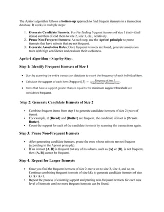 The Apriori algorithm follows a bottom-up approach to find frequent itemsets in a transaction
database. It works in multiple steps:
1. Generate Candidate Itemsets: Start by finding frequent itemsets of size 1 (individual
items) and then extend them to size 2, size 3, etc., iteratively.
2. Prune Non-Frequent Itemsets: At each step, use the Apriori principle to prune
itemsets that have subsets that are not frequent.
3. Generate Association Rules: Once frequent itemsets are found, generate association
rules with high confidence and evaluate their usefulness.
Apriori Algorithm – Step-by-Step:
Step 1: Identify Frequent Itemsets of Size 1
Step 2: Generate Candidate Itemsets of Size 2
 Combine frequent items from step 1 to generate candidate itemsets of size 2 (pairs of
items).
 For example, if {Bread} and {Butter} are frequent, the candidate itemset is {Bread,
Butter}.
 Count the support for each of the candidate itemsets by scanning the transactions again.
Step 3: Prune Non-Frequent Itemsets
 After generating candidate itemsets, prune the ones whose subsets are not frequent
(according to the Apriori principle).
 If an itemset {A, B} is frequent but any of its subsets, such as {A} or {B}, is not frequent,
then {A, B} cannot be frequent.
Step 4: Repeat for Larger Itemsets
 Once you find the frequent itemsets of size 2, move on to size 3, size 4, and so on.
Continue combining frequent itemsets of size kkk to generate candidate itemsets of size
k+1k+1k+1.
 Repeat the process of counting support and pruning non-frequent itemsets for each new
level of itemsets until no more frequent itemsets can be found.
 