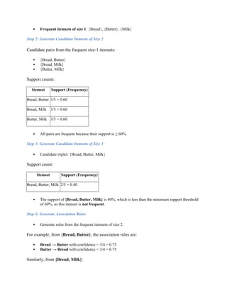  Frequent itemsets of size 1: {Bread}, {Butter}, {Milk}
Step 2: Generate Candidate Itemsets of Size 2
Candidate pairs from the frequent size-1 itemsets:
 {Bread, Butter}
 {Bread, Milk}
 {Butter, Milk}
Support counts:
Itemset Support (Frequency)
Bread, Butter 3/5 = 0.60
Bread, Milk 3/5 = 0.60
Butter, Milk 3/5 = 0.60
 All pairs are frequent because their support is ≥ 60%.
Step 3: Generate Candidate Itemsets of Size 3
 Candidate triplet: {Bread, Butter, Milk}
Support count:
Itemset Support (Frequency)
Bread, Butter, Milk 2/5 = 0.40
 The support of {Bread, Butter, Milk} is 40%, which is less than the minimum support threshold
of 60%, so this itemset is not frequent.
Step 4: Generate Association Rules
 Generate rules from the frequent itemsets of size 2.
For example, from {Bread, Butter}, the association rules are:
 Bread → Butter with confidence = 3/4 = 0.75
 Butter → Bread with confidence = 3/4 = 0.75
Similarly, from {Bread, Milk}:
 