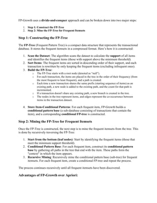 FP-Growth uses a divide-and-conquer approach and can be broken down into two major steps:
1. Step 1: Construct the FP-Tree
2. Step 2: Mine the FP-Tree for Frequent Itemsets
Step 1: Constructing the FP-Tree
The FP-Tree (Frequent Pattern Tree) is a compact data structure that represents the transactional
database. It stores the frequent itemsets in a compressed format. Here’s how it is constructed:
1. Scan the Dataset: The algorithm scans the dataset to calculate the support of all items
and identifies the frequent items (those with support above the minimum threshold).
2. Sort Items: The frequent items are sorted in descending order of their support, and each
transaction is rewritten by only keeping the frequent items (excluding infrequent ones).
3. Build the FP-Tree:
o The FP-Tree starts with a root node (denoted as “null”).
o For each transaction, the items are placed in the tree in the order of their frequency (from
the most frequent to least frequent), and a path is created.
o Each time a new transaction shares the same prefix (starting sequence of items) as an
existing path, a new node is added to the existing path, and the count for that path is
incremented.
o If a transaction doesn't share any existing path, a new branch is created in the tree.
o The nodes in the tree represent items, and edges represent the co-occurrence between
items in the transaction dataset.
4. Store Item-Conditional Patterns: For each frequent item, FP-Growth builds a
conditional pattern base (a sub-database consisting of transactions that contain the
item), and a corresponding conditional FP-tree is constructed.
Step 2: Mining the FP-Tree for Frequent Itemsets
Once the FP-Tree is constructed, the next step is to mine the frequent itemsets from the tree. This
is done by recursively traversing the FP-Tree:
1. Start from the bottom (leaf nodes): Start by identifying the frequent items (those that
meet the minimum support threshold).
2. Conditional Pattern Base: For each frequent item, construct its conditional pattern
base by gathering all paths in the tree that end with the item. These paths form the
"context" in which the item appears.
3. Recursive Mining: Recursively mine the conditional pattern base (sub-tree) for frequent
itemsets. For each frequent item, create a conditional FP-tree and repeat the process.
The process continues recursively until all frequent itemsets have been discovered.
Advantages of FP-Growth over Apriori:
 