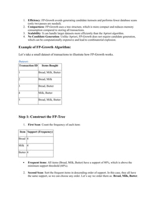 1. Efficiency: FP-Growth avoids generating candidate itemsets and performs fewer database scans
(only two passes are needed).
2. Compactness: FP-Growth uses a tree structure, which is more compact and reduces memory
consumption compared to storing all transactions.
3. Scalability: It can handle larger datasets more efficiently than the Apriori algorithm.
4. No Candidate Generation: Unlike Apriori, FP-Growth does not require candidate generation,
which can be computationally expensive and lead to combinatorial explosion.
Example of FP-Growth Algorithm:
Let’s take a small dataset of transactions to illustrate how FP-Growth works.
Dataset:
Transaction ID Items Bought
1 Bread, Milk, Butter
2 Bread, Milk
3 Bread, Butter
4 Milk, Butter
5 Bread, Milk, Butter
Step 1: Construct the FP-Tree
1. First Scan: Count the frequency of each item:
Item Support (Frequency)
Bread 4
Milk 4
Butter 4
 Frequent items: All items (Bread, Milk, Butter) have a support of 80%, which is above the
minimum support threshold (60%).
2. Second Scan: Sort the frequent items in descending order of support. In this case, they all have
the same support, so we can choose any order. Let’s say we order them as: Bread, Milk, Butter.
 
