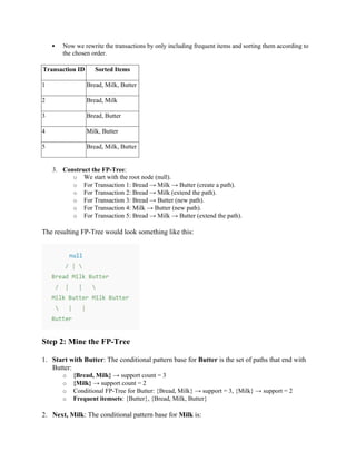  Now we rewrite the transactions by only including frequent items and sorting them according to
the chosen order.
Transaction ID Sorted Items
1 Bread, Milk, Butter
2 Bread, Milk
3 Bread, Butter
4 Milk, Butter
5 Bread, Milk, Butter
3. Construct the FP-Tree:
o We start with the root node (null).
o For Transaction 1: Bread → Milk → Butter (create a path).
o For Transaction 2: Bread → Milk (extend the path).
o For Transaction 3: Bread → Butter (new path).
o For Transaction 4: Milk → Butter (new path).
o For Transaction 5: Bread → Milk → Butter (extend the path).
The resulting FP-Tree would look something like this:
Step 2: Mine the FP-Tree
1. Start with Butter: The conditional pattern base for Butter is the set of paths that end with
Butter:
o {Bread, Milk} → support count = 3
o {Milk} → support count = 2
o Conditional FP-Tree for Butter: {Bread, Milk} → support = 3, {Milk} → support = 2
o Frequent itemsets: {Butter}, {Bread, Milk, Butter}
2. Next, Milk: The conditional pattern base for Milk is:
 