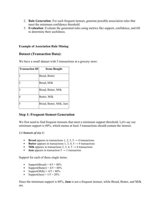 2. Rule Generation: For each frequent itemset, generate possible association rules that
meet the minimum confidence threshold.
3. Evaluation: Evaluate the generated rules using metrics like support, confidence, and lift
to determine their usefulness.
Example of Association Rule Mining:
Dataset (Transaction Data):
We have a small dataset with 5 transactions at a grocery store:
Transaction ID Items Bought
1 Bread, Butter
2 Bread, Milk
3 Bread, Butter, Milk
4 Butter, Milk
5 Bread, Butter, Milk, Jam
Step 1: Frequent Itemset Generation
We first need to find frequent itemsets that meet a minimum support threshold. Let's say our
minimum support is 60%, which means at least 3 transactions should contain the itemset.
1.1 Itemsets of size 1:
 Bread appears in transactions 1, 2, 3, 5 → 4 transactions
 Butter appears in transactions 1, 3, 4, 5 → 4 transactions
 Milk appears in transactions 2, 3, 4, 5 → 4 transactions
 Jam appears in transaction 5 → 1 transaction
Support for each of these single items:
 Support(Bread) = 4/5 = 80%
 Support(Butter) = 4/5 = 80%
 Support(Milk) = 4/5 = 80%
 Support(Jam) = 1/5 = 20%
Since the minimum support is 60%, Jam is not a frequent itemset, while Bread, Butter, and Milk
are.
 