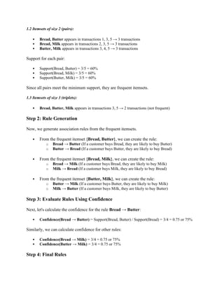 1.2 Itemsets of size 2 (pairs):
 Bread, Butter appears in transactions 1, 3, 5 → 3 transactions
 Bread, Milk appears in transactions 2, 3, 5 → 3 transactions
 Butter, Milk appears in transactions 3, 4, 5 → 3 transactions
Support for each pair:
 Support(Bread, Butter) = 3/5 = 60%
 Support(Bread, Milk) = 3/5 = 60%
 Support(Butter, Milk) = 3/5 = 60%
Since all pairs meet the minimum support, they are frequent itemsets.
1.3 Itemsets of size 3 (triplets):
 Bread, Butter, Milk appears in transactions 3, 5 → 2 transactions (not frequent)
Step 2: Rule Generation
Now, we generate association rules from the frequent itemsets.
 From the frequent itemset {Bread, Butter}, we can create the rule:
o Bread → Butter (If a customer buys Bread, they are likely to buy Butter)
o Butter → Bread (If a customer buys Butter, they are likely to buy Bread)
 From the frequent itemset {Bread, Milk}, we can create the rule:
o Bread → Milk (If a customer buys Bread, they are likely to buy Milk)
o Milk → Bread (If a customer buys Milk, they are likely to buy Bread)
 From the frequent itemset {Butter, Milk}, we can create the rule:
o Butter → Milk (If a customer buys Butter, they are likely to buy Milk)
o Milk → Butter (If a customer buys Milk, they are likely to buy Butter)
Step 3: Evaluate Rules Using Confidence
Next, let's calculate the confidence for the rule Bread → Butter:
 Confidence(Bread → Butter) = Support(Bread, Butter) / Support(Bread) = 3/4 = 0.75 or 75%
Similarly, we can calculate confidence for other rules:
 Confidence(Bread → Milk) = 3/4 = 0.75 or 75%
 Confidence(Butter → Milk) = 3/4 = 0.75 or 75%
Step 4: Final Rules
 