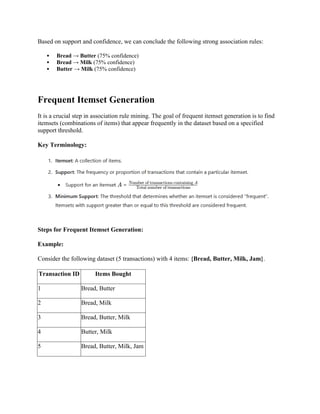 Based on support and confidence, we can conclude the following strong association rules:
 Bread → Butter (75% confidence)
 Bread → Milk (75% confidence)
 Butter → Milk (75% confidence)
Frequent Itemset Generation
It is a crucial step in association rule mining. The goal of frequent itemset generation is to find
itemsets (combinations of items) that appear frequently in the dataset based on a specified
support threshold.
Key Terminology:
Steps for Frequent Itemset Generation:
Example:
Consider the following dataset (5 transactions) with 4 items: {Bread, Butter, Milk, Jam}.
Transaction ID Items Bought
1 Bread, Butter
2 Bread, Milk
3 Bread, Butter, Milk
4 Butter, Milk
5 Bread, Butter, Milk, Jam
 