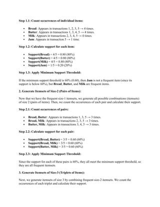 Step 1.1: Count occurrences of individual items:
 Bread: Appears in transactions 1, 2, 3, 5 → 4 times.
 Butter: Appears in transactions 1, 3, 4, 5 → 4 times.
 Milk: Appears in transactions 2, 3, 4, 5 → 4 times.
 Jam: Appears in transaction 5 → 1 time.
Step 1.2: Calculate support for each item:
 Support(Bread) = 4/5 = 0.80 (80%)
 Support(Butter) = 4/5 = 0.80 (80%)
 Support(Milk) = 4/5 = 0.80 (80%)
 Support(Jam) = 1/5 = 0.20 (20%)
Step 1.3: Apply Minimum Support Threshold:
If the minimum support threshold is 60% (0.60), then Jam is not a frequent item (since its
support is below 60%), but Bread, Butter, and Milk are frequent items.
2. Generate Itemsets of Size-2 (Pairs of Items):
Now that we have the frequent size-1 itemsets, we generate all possible combinations (itemsets)
of size 2 (pairs of items). Then, we count the occurrences of each pair and calculate their support.
Step 2.1: Count occurrences of pairs:
 Bread, Butter: Appears in transactions 1, 3, 5 → 3 times.
 Bread, Milk: Appears in transactions 2, 3, 5 → 3 times.
 Butter, Milk: Appears in transactions 3, 4, 5 → 3 times.
Step 2.2: Calculate support for each pair:
 Support(Bread, Butter) = 3/5 = 0.60 (60%)
 Support(Bread, Milk) = 3/5 = 0.60 (60%)
 Support(Butter, Milk) = 3/5 = 0.60 (60%)
Step 2.3: Apply Minimum Support Threshold:
Since the support for each of these pairs is 60%, they all meet the minimum support threshold, so
they are all frequent itemsets.
3. Generate Itemsets of Size-3 (Triplets of Items):
Next, we generate itemsets of size 3 by combining frequent size-2 itemsets. We count the
occurrences of each triplet and calculate their support.
 