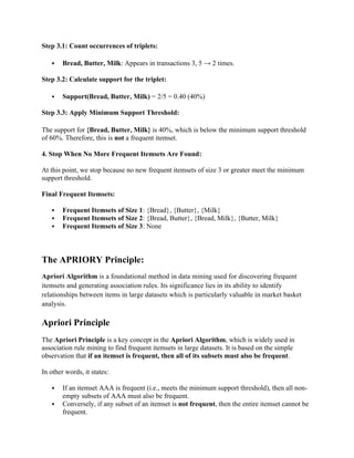 Step 3.1: Count occurrences of triplets:
 Bread, Butter, Milk: Appears in transactions 3, 5 → 2 times.
Step 3.2: Calculate support for the triplet:
 Support(Bread, Butter, Milk) = 2/5 = 0.40 (40%)
Step 3.3: Apply Minimum Support Threshold:
The support for {Bread, Butter, Milk} is 40%, which is below the minimum support threshold
of 60%. Therefore, this is not a frequent itemset.
4. Stop When No More Frequent Itemsets Are Found:
At this point, we stop because no new frequent itemsets of size 3 or greater meet the minimum
support threshold.
Final Frequent Itemsets:
 Frequent Itemsets of Size 1: {Bread}, {Butter}, {Milk}
 Frequent Itemsets of Size 2: {Bread, Butter}, {Bread, Milk}, {Butter, Milk}
 Frequent Itemsets of Size 3: None
The APRIORY Principle:
Apriori Algorithm is a foundational method in data mining used for discovering frequent
itemsets and generating association rules. Its significance lies in its ability to identify
relationships between items in large datasets which is particularly valuable in market basket
analysis.
Apriori Principle
The Apriori Principle is a key concept in the Apriori Algorithm, which is widely used in
association rule mining to find frequent itemsets in large datasets. It is based on the simple
observation that if an itemset is frequent, then all of its subsets must also be frequent.
In other words, it states:
 If an itemset AAA is frequent (i.e., meets the minimum support threshold), then all non-
empty subsets of AAA must also be frequent.
 Conversely, if any subset of an itemset is not frequent, then the entire itemset cannot be
frequent.
 