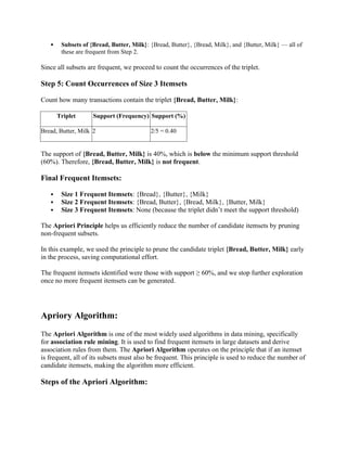  Subsets of {Bread, Butter, Milk}: {Bread, Butter}, {Bread, Milk}, and {Butter, Milk} — all of
these are frequent from Step 2.
Since all subsets are frequent, we proceed to count the occurrences of the triplet.
Step 5: Count Occurrences of Size 3 Itemsets
Count how many transactions contain the triplet {Bread, Butter, Milk}:
Triplet Support (Frequency) Support (%)
Bread, Butter, Milk 2 2/5 = 0.40
The support of {Bread, Butter, Milk} is 40%, which is below the minimum support threshold
(60%). Therefore, {Bread, Butter, Milk} is not frequent.
Final Frequent Itemsets:
 Size 1 Frequent Itemsets: {Bread}, {Butter}, {Milk}
 Size 2 Frequent Itemsets: {Bread, Butter}, {Bread, Milk}, {Butter, Milk}
 Size 3 Frequent Itemsets: None (because the triplet didn’t meet the support threshold)
The Apriori Principle helps us efficiently reduce the number of candidate itemsets by pruning
non-frequent subsets.
In this example, we used the principle to prune the candidate triplet {Bread, Butter, Milk} early
in the process, saving computational effort.
The frequent itemsets identified were those with support ≥ 60%, and we stop further exploration
once no more frequent itemsets can be generated.
Apriory Algorithm:
The Apriori Algorithm is one of the most widely used algorithms in data mining, specifically
for association rule mining. It is used to find frequent itemsets in large datasets and derive
association rules from them. The Apriori Algorithm operates on the principle that if an itemset
is frequent, all of its subsets must also be frequent. This principle is used to reduce the number of
candidate itemsets, making the algorithm more efficient.
Steps of the Apriori Algorithm:
 