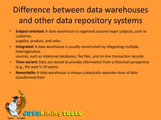 Difference between data warehouses and other data repository systemsSubject-oriented: A data warehouse is organized around major subjects, such as customer,supplier, product, and sales.Integrated: A data warehouse is usually constructed by integrating multiple heterogeneoussources, such as relational databases, flat files, and on-line transaction records.Time-variant: Data are stored to provide information from a historical perspective(e.g., the past 5–10 years).Nonvolatile: A data warehouse is always a physically separate store of data transformed from