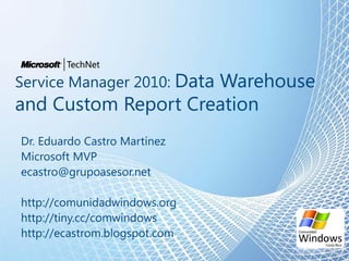 Service Manager 2010: Data Warehouse
and Custom Report Creation
Dr. Eduardo Castro Martínez
Microsoft MVP
ecastro@grupoasesor.net
http://comunidadwindows.org
http://tiny.cc/comwindows
http://ecastrom.blogspot.com
 