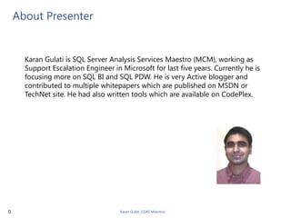 About Presenter


      Karan Gulati is SQL Server Analysis Services Maestro (MCM), working as
      Support Escalation Engineer in Microsoft for last five years. Currently he is
      focusing more on SQL BI and SQL PDW. He is very Active blogger and
      contributed to multiple whitepapers which are published on MSDN or
      TechNet site. He had also written tools which are available on CodePlex.




0                                    Karan Gulati (SSAS Maestro)
 