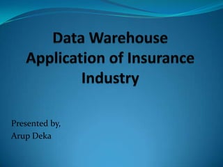Data Warehouse Application of Insurance Industry Presented by, Arup Deka 