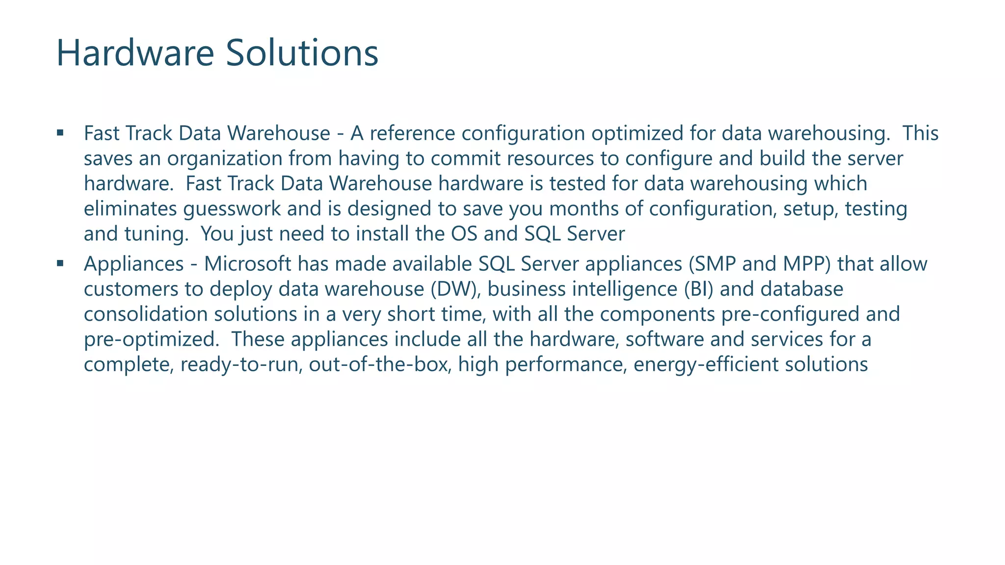 Hardware Solutions
 Fast Track Data Warehouse - A reference configuration optimized for data warehousing. This
saves an organization from having to commit resources to configure and build the server
hardware. Fast Track Data Warehouse hardware is tested for data warehousing which
eliminates guesswork and is designed to save you months of configuration, setup, testing
and tuning. You just need to install the OS and SQL Server
 Appliances - Microsoft has made available SQL Server appliances (SMP and MPP) that allow
customers to deploy data warehouse (DW), business intelligence (BI) and database
consolidation solutions in a very short time, with all the components pre-configured and
pre-optimized. These appliances include all the hardware, software and services for a
complete, ready-to-run, out-of-the-box, high performance, energy-efficient solutions
 