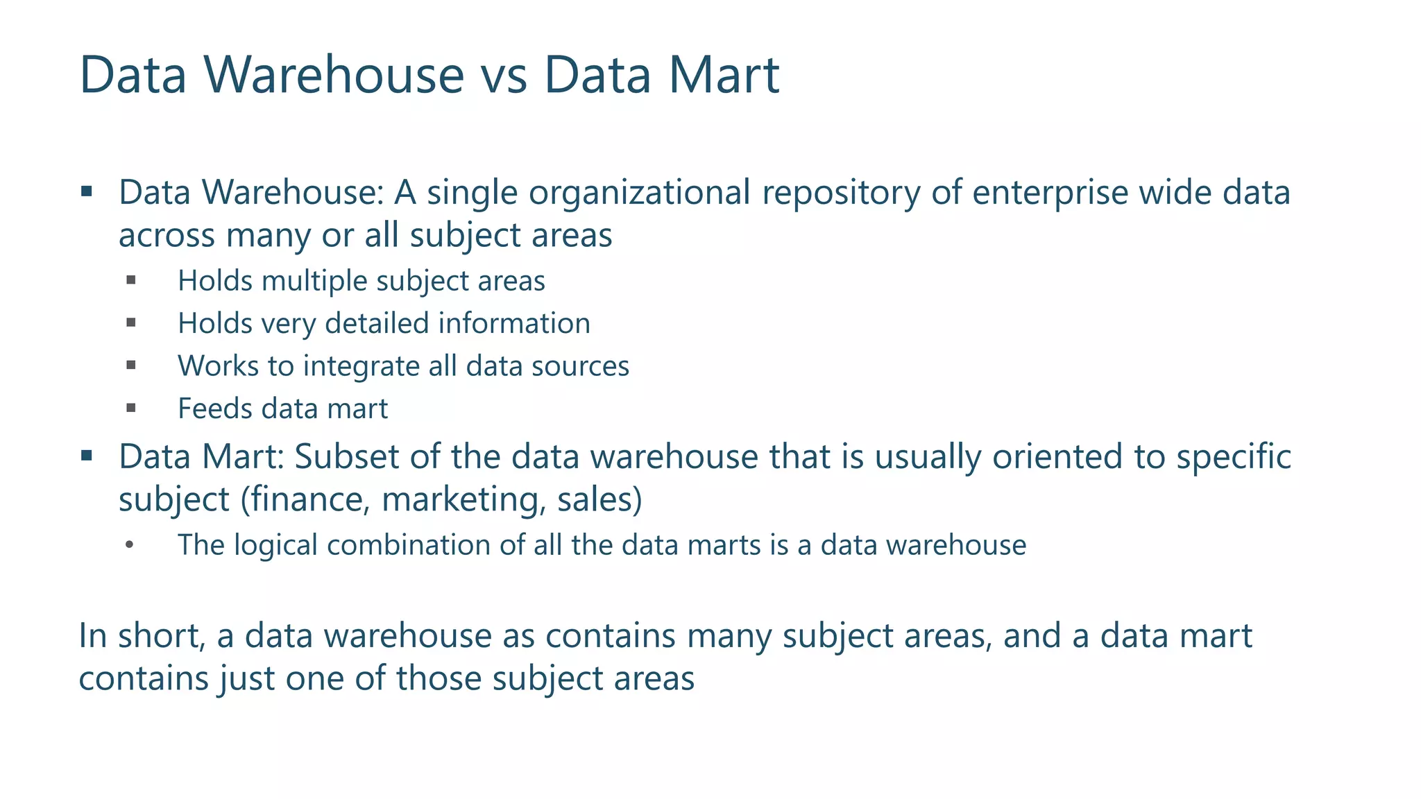 Data Warehouse vs Data Mart
 Data Warehouse: A single organizational repository of enterprise wide data
across many or all subject areas
 Holds multiple subject areas
 Holds very detailed information
 Works to integrate all data sources
 Feeds data mart
 Data Mart: Subset of the data warehouse that is usually oriented to specific
subject (finance, marketing, sales)
• The logical combination of all the data marts is a data warehouse
In short, a data warehouse as contains many subject areas, and a data mart
contains just one of those subject areas
 