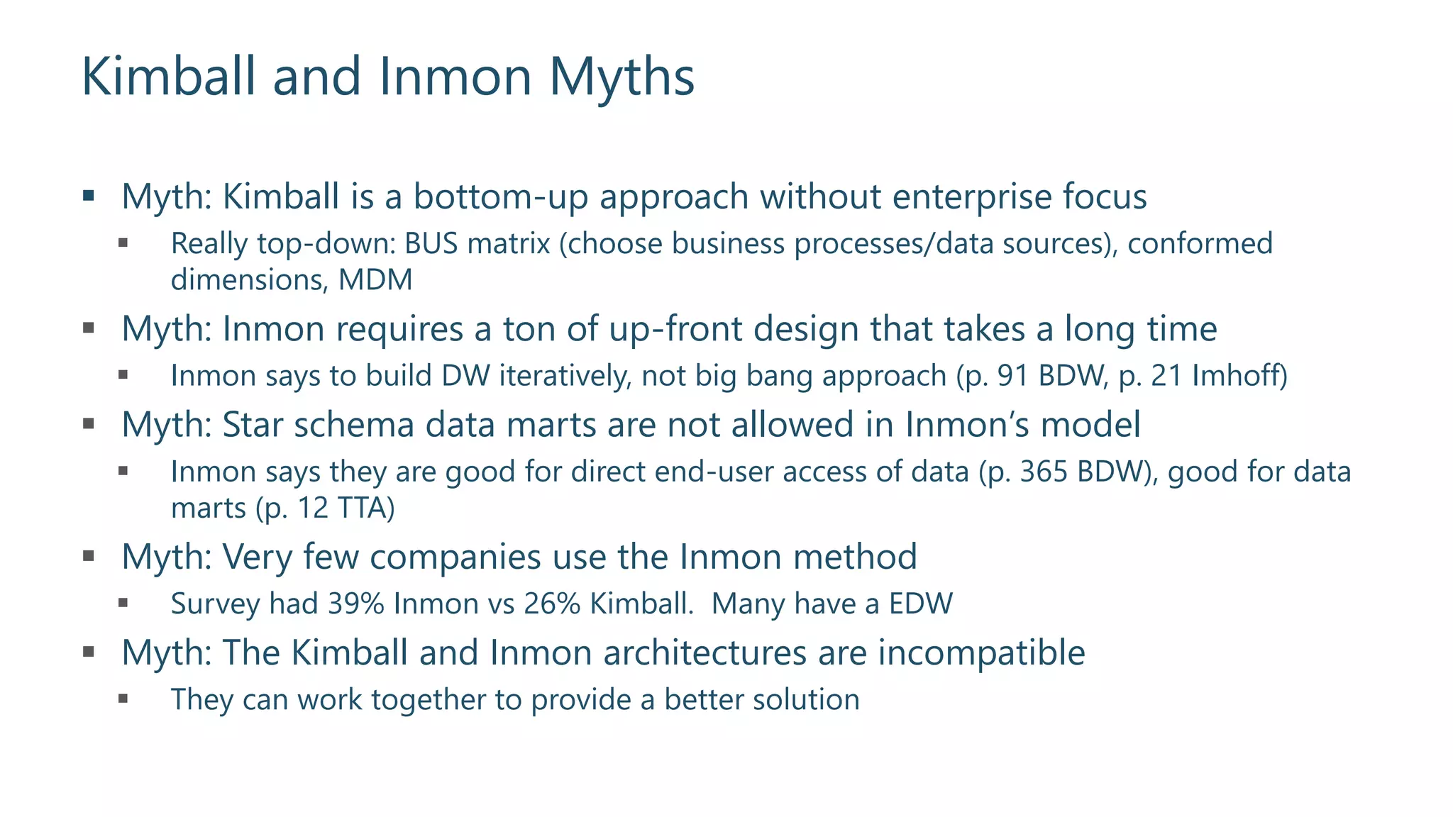 Kimball and Inmon Myths
 Myth: Kimball is a bottom-up approach without enterprise focus
 Really top-down: BUS matrix (choose business processes/data sources), conformed
dimensions, MDM
 Myth: Inmon requires a ton of up-front design that takes a long time
 Inmon says to build DW iteratively, not big bang approach (p. 91 BDW, p. 21 Imhoff)
 Myth: Star schema data marts are not allowed in Inmon’s model
 Inmon says they are good for direct end-user access of data (p. 365 BDW), good for data
marts (p. 12 TTA)
 Myth: Very few companies use the Inmon method
 Survey had 39% Inmon vs 26% Kimball. Many have a EDW
 Myth: The Kimball and Inmon architectures are incompatible
 They can work together to provide a better solution
 