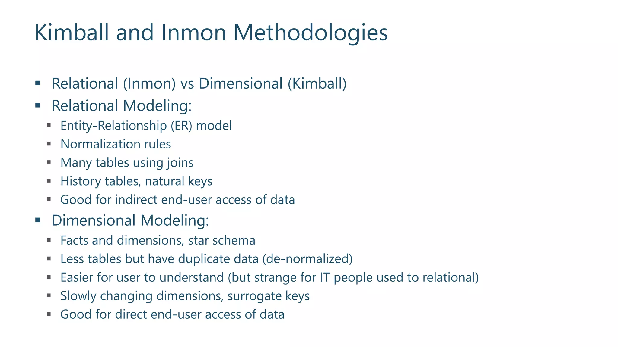 Kimball and Inmon Methodologies
 Relational (Inmon) vs Dimensional (Kimball)
 Relational Modeling:
 Entity-Relationship (ER) model
 Normalization rules
 Many tables using joins
 History tables, natural keys
 Good for indirect end-user access of data
 Dimensional Modeling:
 Facts and dimensions, star schema
 Less tables but have duplicate data (de-normalized)
 Easier for user to understand (but strange for IT people used to relational)
 Slowly changing dimensions, surrogate keys
 Good for direct end-user access of data
 
