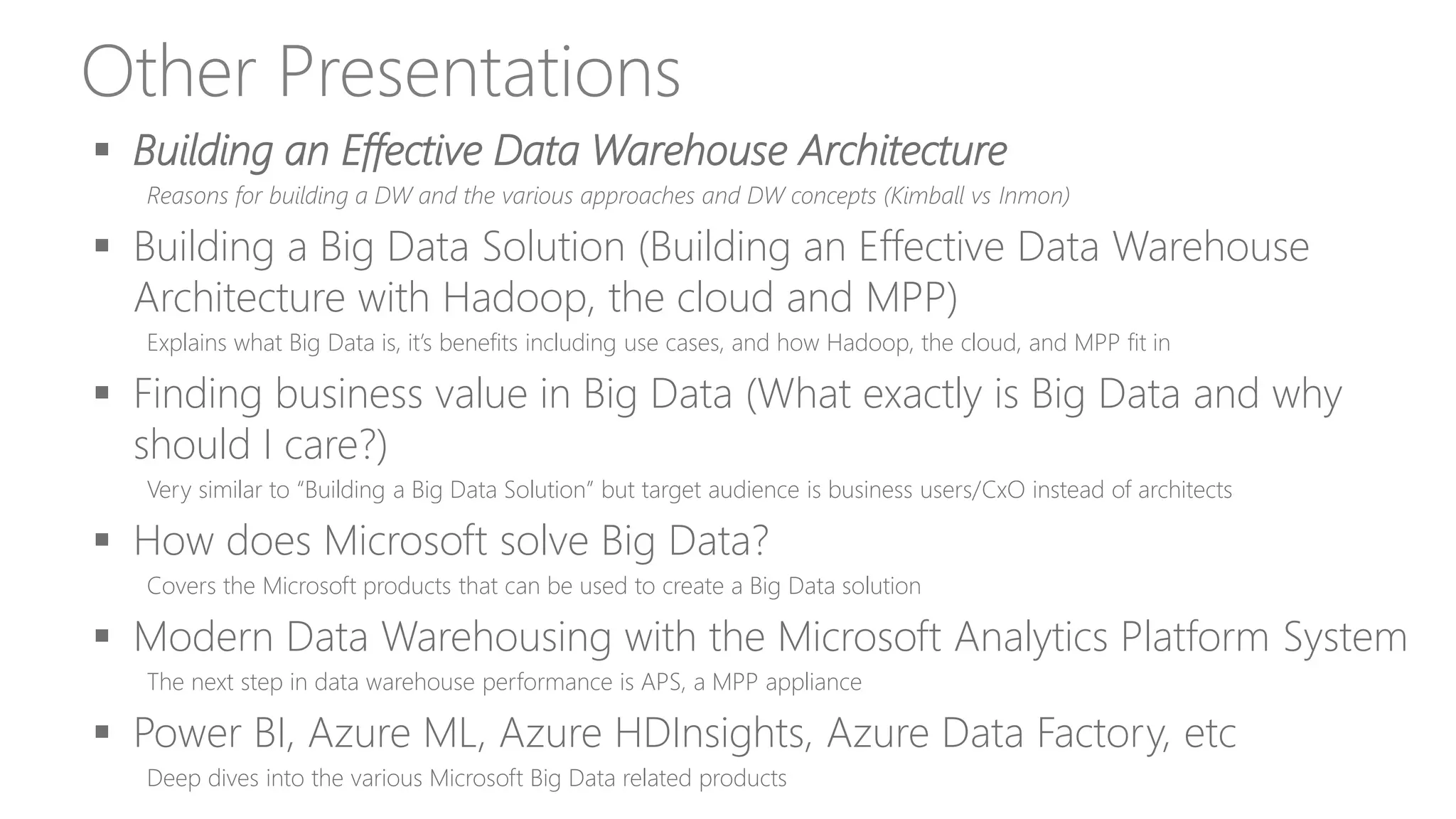 Other Presentations
 Building an Effective Data Warehouse Architecture
Reasons for building a DW and the various approaches and DW concepts (Kimball vs Inmon)
 Building a Big Data Solution (Building an Effective Data Warehouse
Architecture with Hadoop, the cloud and MPP)
Explains what Big Data is, it’s benefits including use cases, and how Hadoop, the cloud, and MPP fit in
 Finding business value in Big Data (What exactly is Big Data and why
should I care?)
Very similar to “Building a Big Data Solution” but target audience is business users/CxO instead of architects
 How does Microsoft solve Big Data?
Covers the Microsoft products that can be used to create a Big Data solution
 Modern Data Warehousing with the Microsoft Analytics Platform System
The next step in data warehouse performance is APS, a MPP appliance
 Power BI, Azure ML, Azure HDInsights, Azure Data Factory, etc
Deep dives into the various Microsoft Big Data related products
 