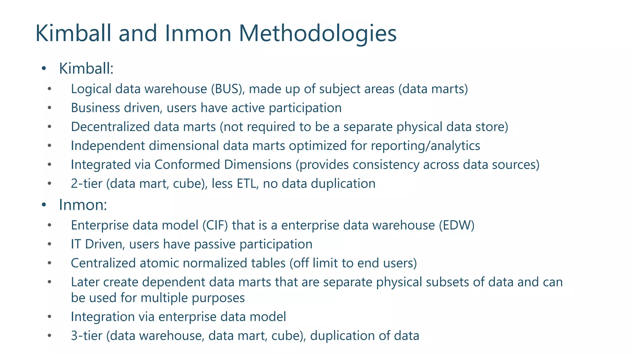 Kimball and Inmon Methodologies
• Kimball:
• Logical data warehouse (BUS), made up of subject areas (data marts)
• Business driven, users have active participation
• Decentralized data marts (not required to be a separate physical data store)
• Independent dimensional data marts optimized for reporting/analytics
• Integrated via Conformed Dimensions (provides consistency across data sources)
• 2-tier (data mart, cube), less ETL, no data duplication
• Inmon:
• Enterprise data model (CIF) that is a enterprise data warehouse (EDW)
• IT Driven, users have passive participation
• Centralized atomic normalized tables (off limit to end users)
• Later create dependent data marts that are separate physical subsets of data and can
be used for multiple purposes
• Integration via enterprise data model
• 3-tier (data warehouse, data mart, cube), duplication of data
 