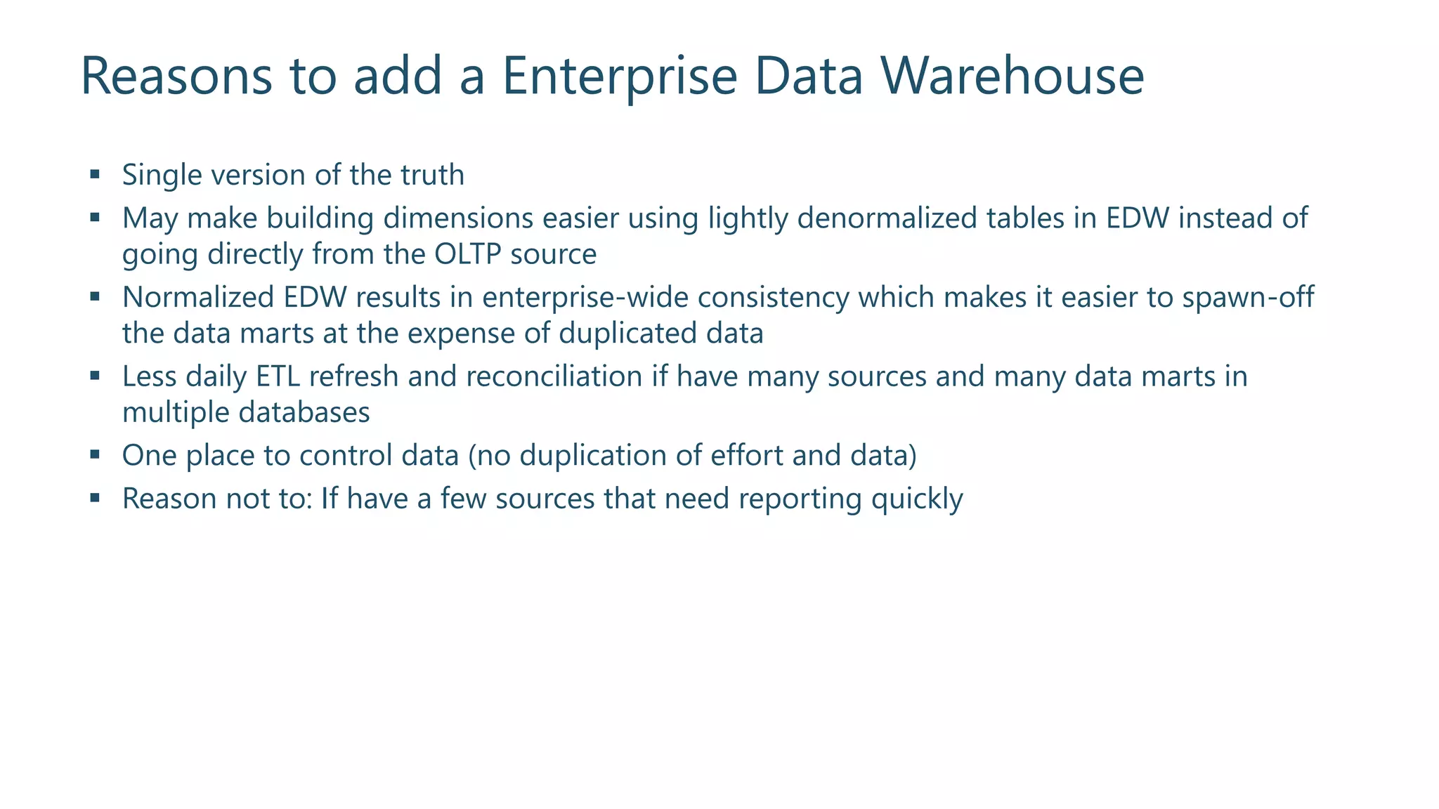 Reasons to add a Enterprise Data Warehouse
 Single version of the truth
 May make building dimensions easier using lightly denormalized tables in EDW instead of
going directly from the OLTP source
 Normalized EDW results in enterprise-wide consistency which makes it easier to spawn-off
the data marts at the expense of duplicated data
 Less daily ETL refresh and reconciliation if have many sources and many data marts in
multiple databases
 One place to control data (no duplication of effort and data)
 Reason not to: If have a few sources that need reporting quickly
 