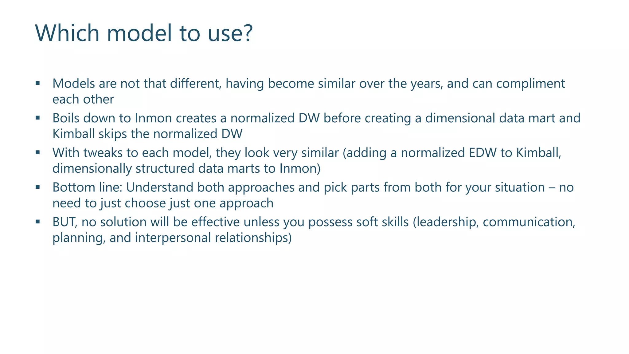 Which model to use?
 Models are not that different, having become similar over the years, and can compliment
each other
 Boils down to Inmon creates a normalized DW before creating a dimensional data mart and
Kimball skips the normalized DW
 With tweaks to each model, they look very similar (adding a normalized EDW to Kimball,
dimensionally structured data marts to Inmon)
 Bottom line: Understand both approaches and pick parts from both for your situation – no
need to just choose just one approach
 BUT, no solution will be effective unless you possess soft skills (leadership, communication,
planning, and interpersonal relationships)
 
