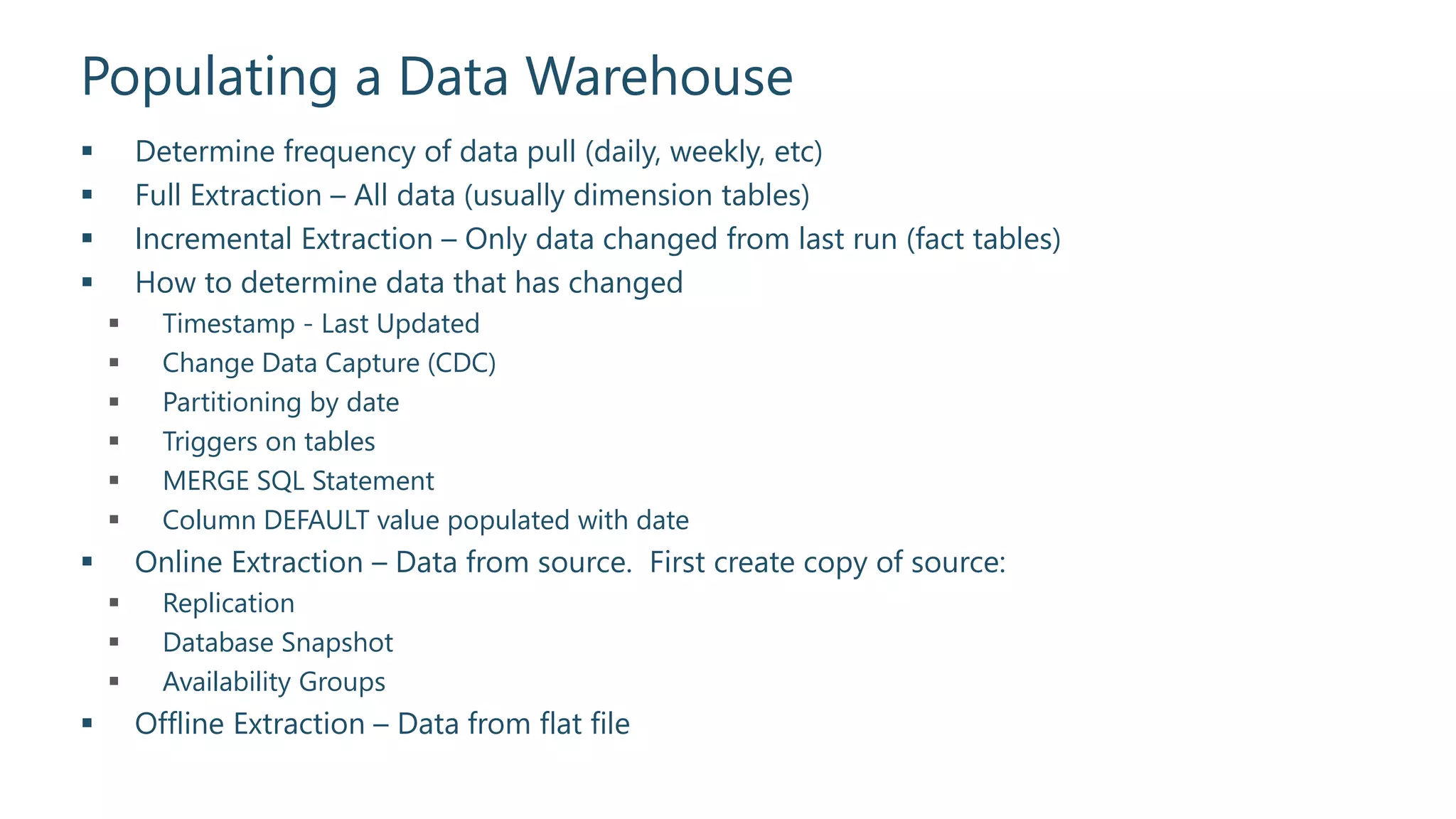 Populating a Data Warehouse
 Determine frequency of data pull (daily, weekly, etc)
 Full Extraction – All data (usually dimension tables)
 Incremental Extraction – Only data changed from last run (fact tables)
 How to determine data that has changed
 Timestamp - Last Updated
 Change Data Capture (CDC)
 Partitioning by date
 Triggers on tables
 MERGE SQL Statement
 Column DEFAULT value populated with date
 Online Extraction – Data from source. First create copy of source:
 Replication
 Database Snapshot
 Availability Groups
 Offline Extraction – Data from flat file
 