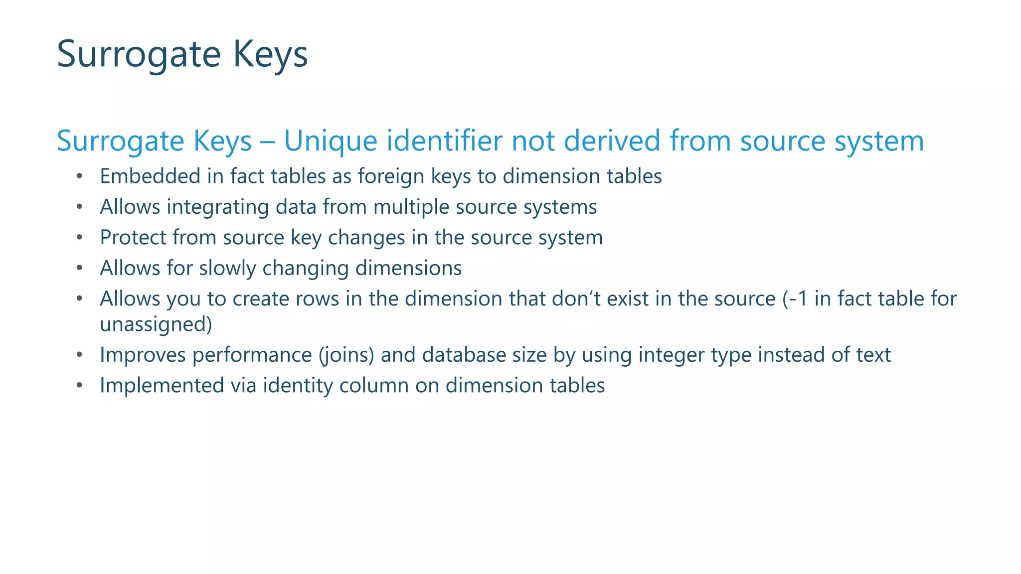 Surrogate Keys
Surrogate Keys – Unique identifier not derived from source system
• Embedded in fact tables as foreign keys to dimension tables
• Allows integrating data from multiple source systems
• Protect from source key changes in the source system
• Allows for slowly changing dimensions
• Allows you to create rows in the dimension that don’t exist in the source (-1 in fact table for
unassigned)
• Improves performance (joins) and database size by using integer type instead of text
• Implemented via identity column on dimension tables
 