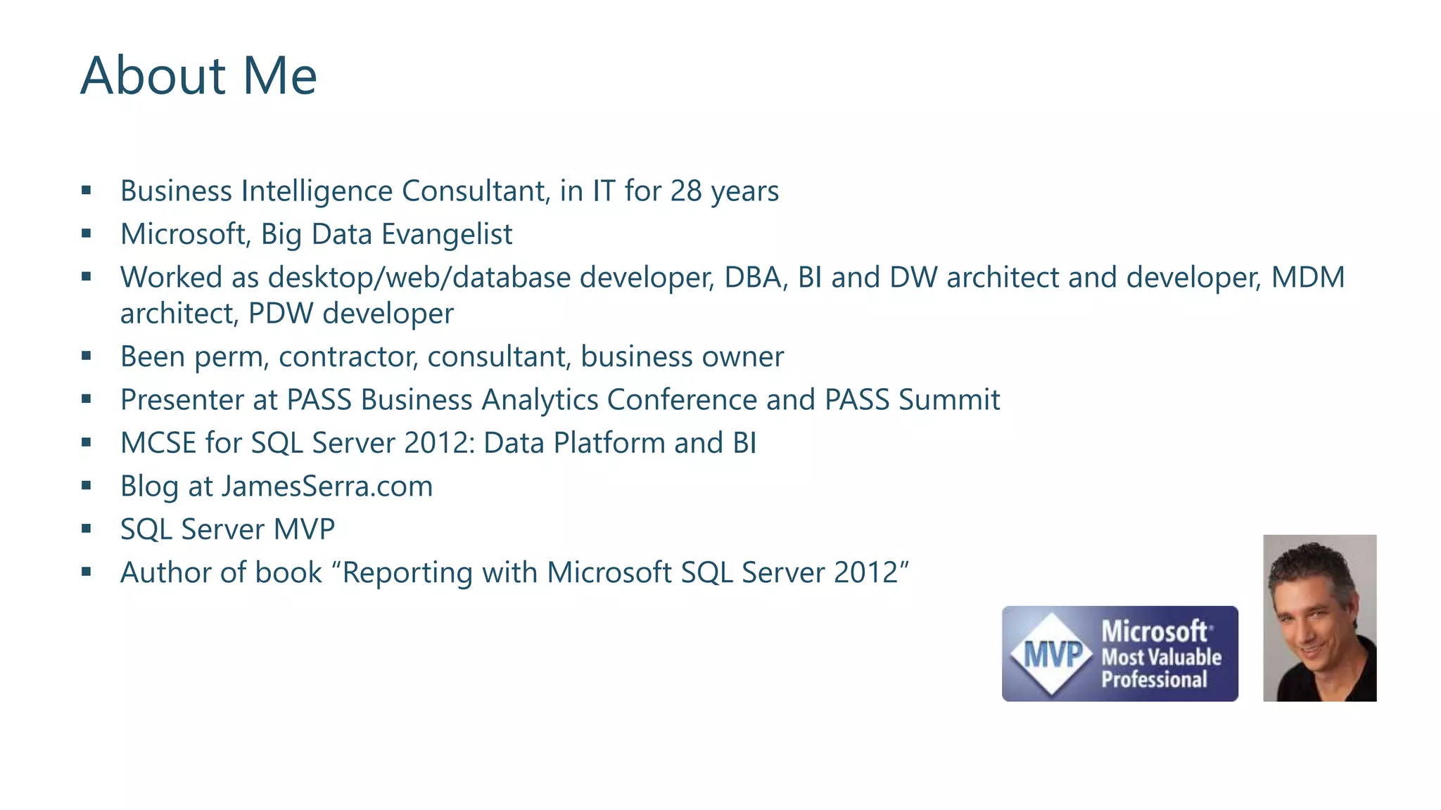 About Me
 Business Intelligence Consultant, in IT for 28 years
 Microsoft, Big Data Evangelist
 Worked as desktop/web/database developer, DBA, BI and DW architect and developer, MDM
architect, PDW developer
 Been perm, contractor, consultant, business owner
 Presenter at PASS Business Analytics Conference and PASS Summit
 MCSE for SQL Server 2012: Data Platform and BI
 Blog at JamesSerra.com
 SQL Server MVP
 Author of book “Reporting with Microsoft SQL Server 2012”
 