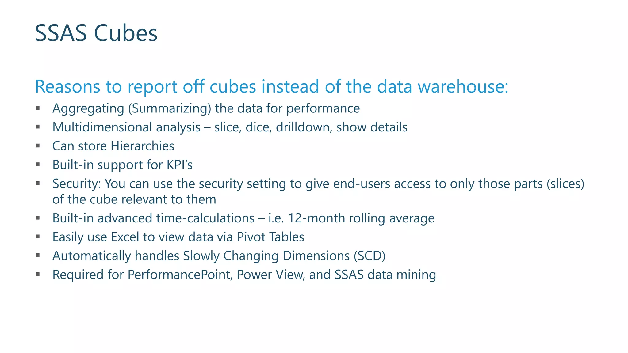 SSAS Cubes
Reasons to report off cubes instead of the data warehouse:
 Aggregating (Summarizing) the data for performance
 Multidimensional analysis – slice, dice, drilldown, show details
 Can store Hierarchies
 Built-in support for KPI’s
 Security: You can use the security setting to give end-users access to only those parts (slices)
of the cube relevant to them
 Built-in advanced time-calculations – i.e. 12-month rolling average
 Easily use Excel to view data via Pivot Tables
 Automatically handles Slowly Changing Dimensions (SCD)
 Required for PerformancePoint, Power View, and SSAS data mining
 
