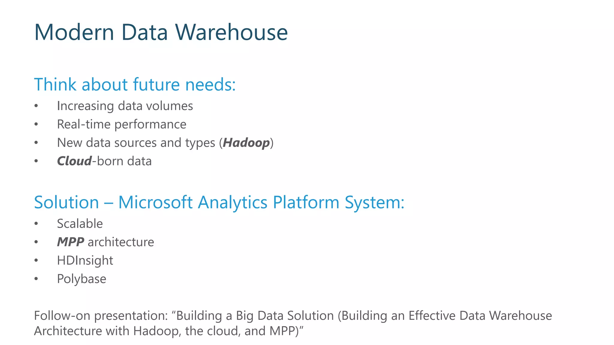 Modern Data Warehouse
Think about future needs:
• Increasing data volumes
• Real-time performance
• New data sources and types (Hadoop)
• Cloud-born data
Solution – Microsoft Analytics Platform System:
• Scalable
• MPP architecture
• HDInsight
• Polybase
Follow-on presentation: “Building a Big Data Solution (Building an Effective Data Warehouse
Architecture with Hadoop, the cloud, and MPP)”
 