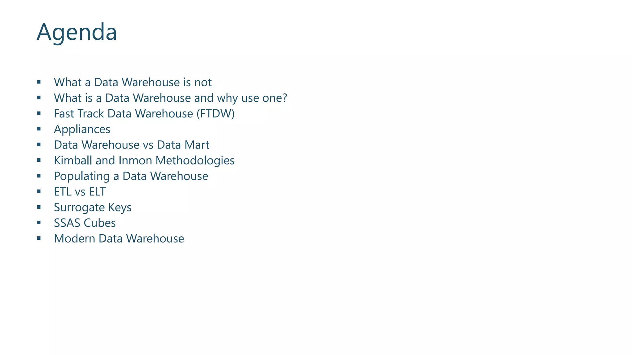 Agenda
 What a Data Warehouse is not
 What is a Data Warehouse and why use one?
 Fast Track Data Warehouse (FTDW)
 Appliances
 Data Warehouse vs Data Mart
 Kimball and Inmon Methodologies
 Populating a Data Warehouse
 ETL vs ELT
 Surrogate Keys
 SSAS Cubes
 Modern Data Warehouse
 