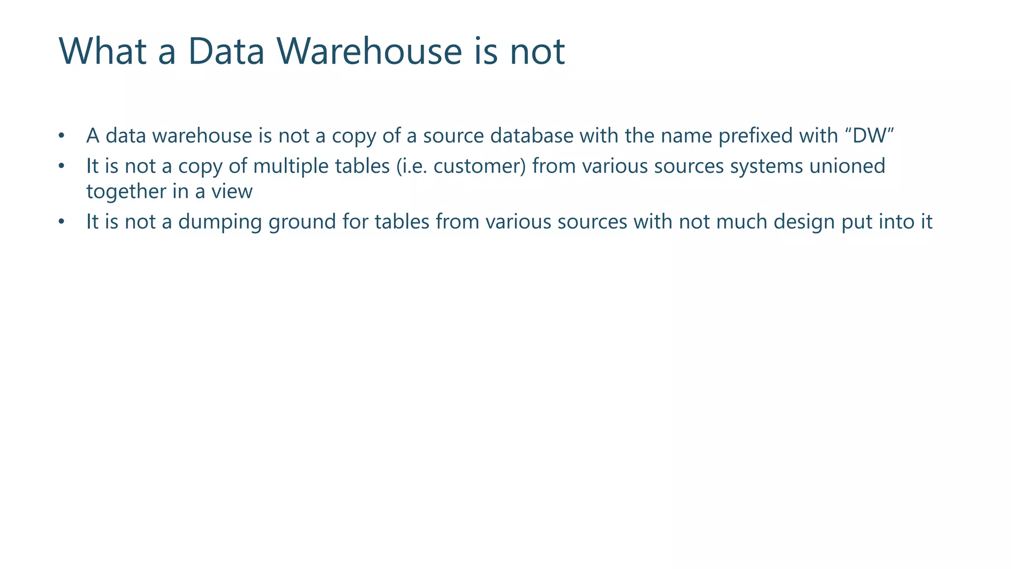 What a Data Warehouse is not
• A data warehouse is not a copy of a source database with the name prefixed with “DW”
• It is not a copy of multiple tables (i.e. customer) from various sources systems unioned
together in a view
• It is not a dumping ground for tables from various sources with not much design put into it
 