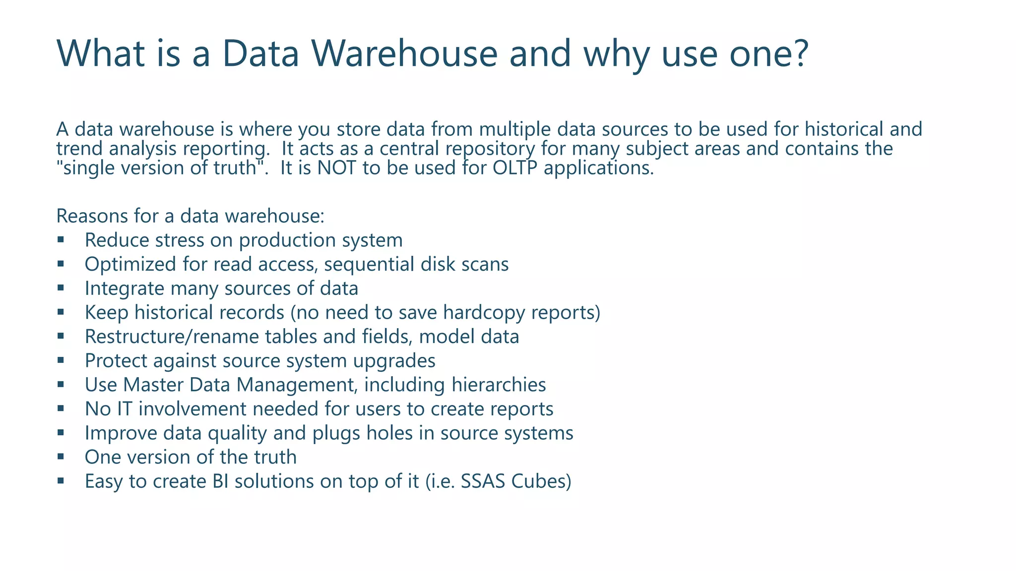 What is a Data Warehouse and why use one?
A data warehouse is where you store data from multiple data sources to be used for historical and
trend analysis reporting. It acts as a central repository for many subject areas and contains the
"single version of truth". It is NOT to be used for OLTP applications.
Reasons for a data warehouse:
 Reduce stress on production system
 Optimized for read access, sequential disk scans
 Integrate many sources of data
 Keep historical records (no need to save hardcopy reports)
 Restructure/rename tables and fields, model data
 Protect against source system upgrades
 Use Master Data Management, including hierarchies
 No IT involvement needed for users to create reports
 Improve data quality and plugs holes in source systems
 One version of the truth
 Easy to create BI solutions on top of it (i.e. SSAS Cubes)
 
