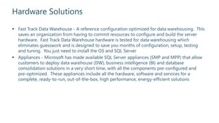 Hardware Solutions
 Fast Track Data Warehouse - A reference configuration optimized for data warehousing. This
saves an organization from having to commit resources to configure and build the server
hardware. Fast Track Data Warehouse hardware is tested for data warehousing which
eliminates guesswork and is designed to save you months of configuration, setup, testing
and tuning. You just need to install the OS and SQL Server
 Appliances - Microsoft has made available SQL Server appliances (SMP and MPP) that allow
customers to deploy data warehouse (DW), business intelligence (BI) and database
consolidation solutions in a very short time, with all the components pre-configured and
pre-optimized. These appliances include all the hardware, software and services for a
complete, ready-to-run, out-of-the-box, high performance, energy-efficient solutions
 